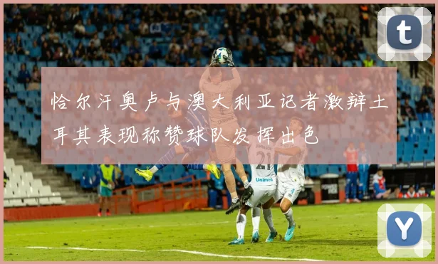 恰尔汗奥卢与澳大利亚记者激辩土耳其表现称赞球队发挥出色