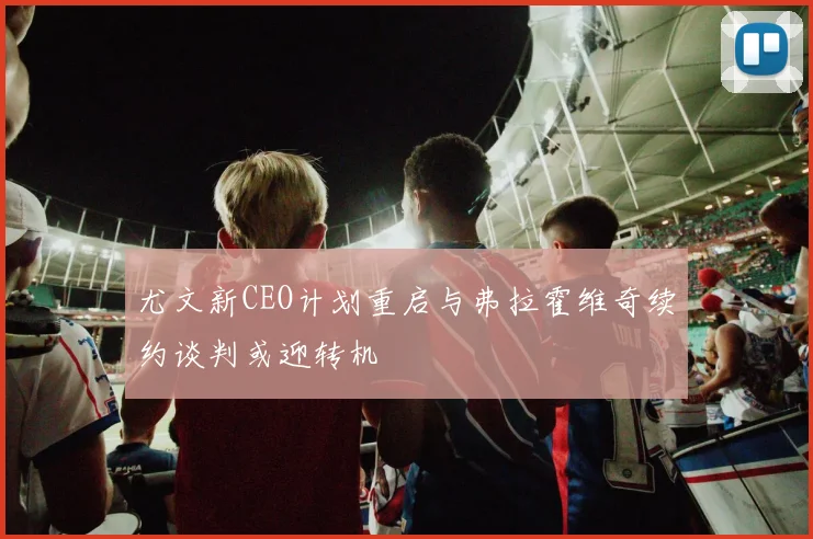 尤文新CEO计划重启与弗拉霍维奇续约谈判或迎转机