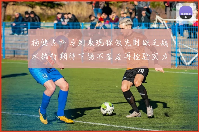 杨健点评马刺表现称领先时缺乏战术执行期待下场不落后再检验实力
