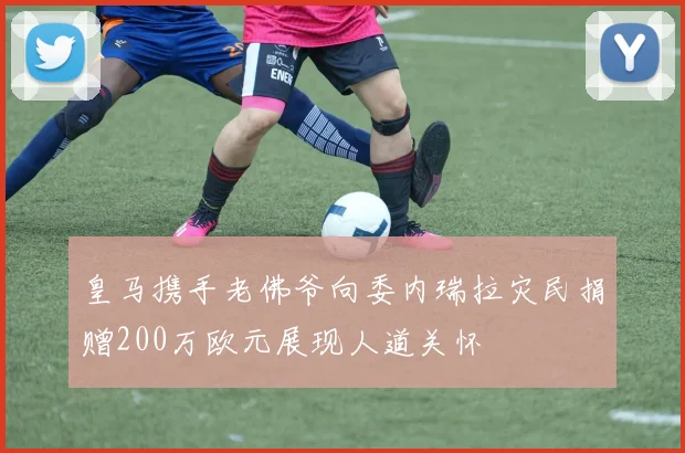 皇马携手老佛爷向委内瑞拉灾民捐赠200万欧元展现人道关怀