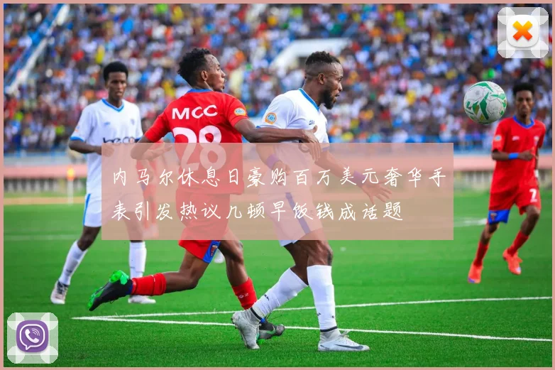 内马尔休息日豪购百万美元奢华手表引发热议几顿早饭钱成话题