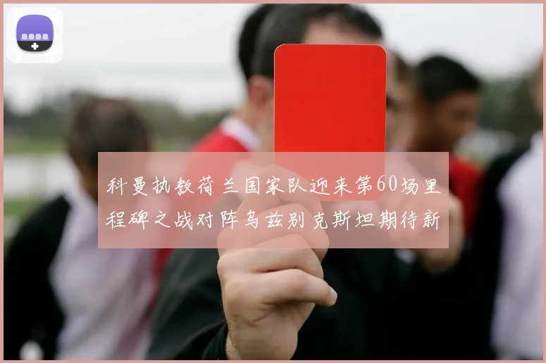科曼执教荷兰国家队迎来第60场里程碑之战对阵乌兹别克斯坦期待新突破