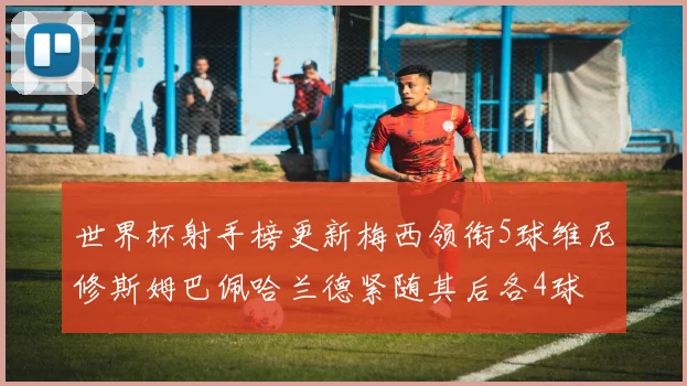 世界杯射手榜更新梅西领衔5球维尼修斯姆巴佩哈兰德紧随其后各4球