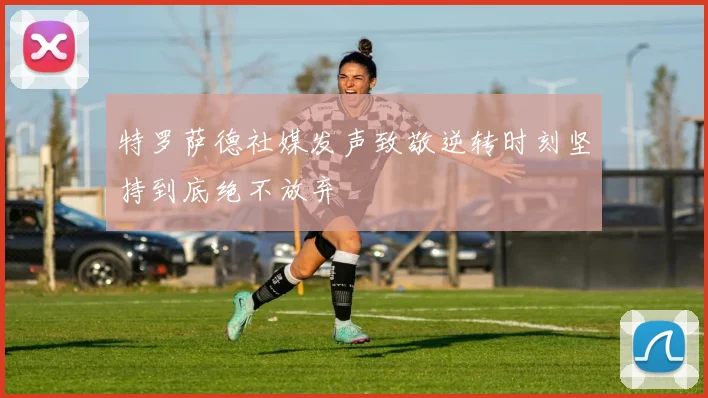特罗萨德社媒发声致敬逆转时刻坚持到底绝不放弃
