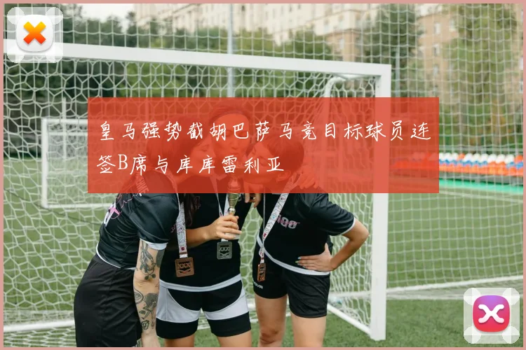 皇马强势截胡巴萨马竞目标球员连签B席与库库雷利亚