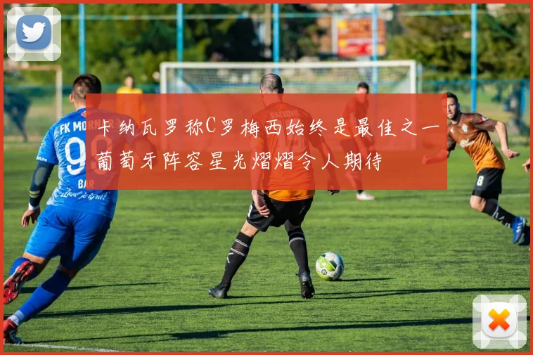 卡纳瓦罗称C罗梅西始终是最佳之一葡萄牙阵容星光熠熠令人期待