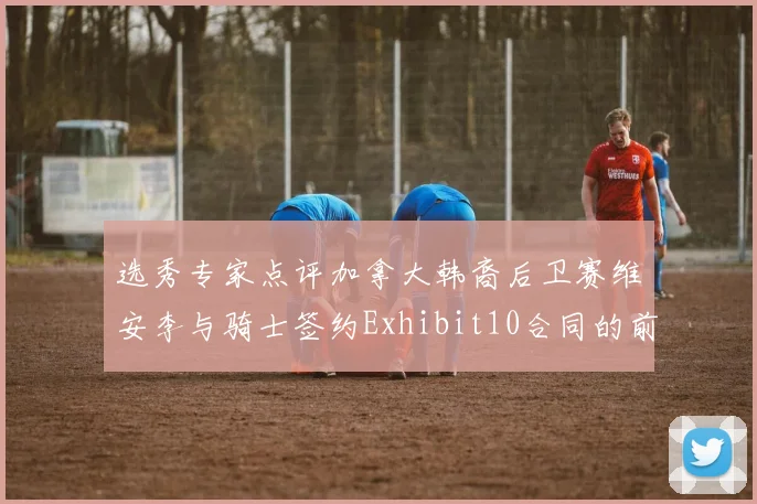 选秀专家点评加拿大韩裔后卫赛维安李与骑士签约Exhibit10合同的前景分析