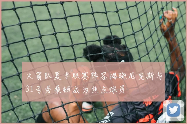 火箭队夏季联赛阵容揭晓尼克斯与31号秀桑顿成为焦点球员