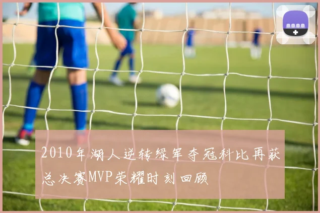 2010年湖人逆转绿军夺冠科比再获总决赛MVP荣耀时刻回顾