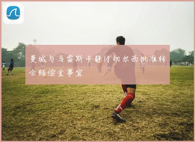 曼城与马雷斯卡静待切尔西批准转会赔偿金事宜